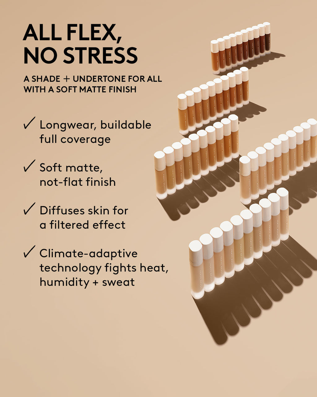 all flex no stress. a shade + undertone for all with a soft matte finish. longwear, buildable coverage, soft matte finish, diffuses skin for a filtered effect, climate adaptive technology fights heat, humidity and sweat